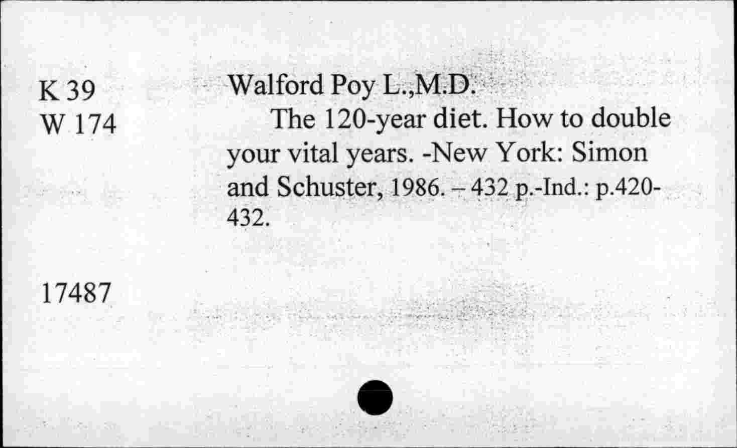 ﻿K39
W 174
Walford Poy L.,M.D.
The 120-year diet. How to double your vital years. -New York: Simon and Schuster, 1986.-432 p.-Ind.: p.420-432.
17487